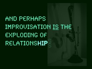 …And perhaps improvisation is the exploding of relationships…